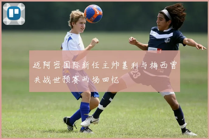 迈阿密国际新任主帅基利与梅西曾共战世预赛两场回忆