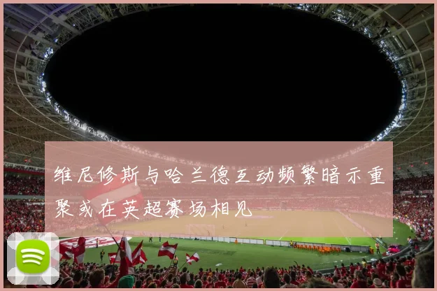 维尼修斯与哈兰德互动频繁暗示重聚或在英超赛场相见