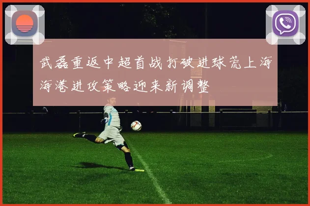武磊重返中超首战打破进球荒上海海港进攻策略迎来新调整